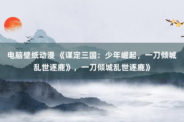 电脑壁纸动漫 《谋定三国：少年崛起，一刀倾城乱世逐鹿》，一刀倾城乱世逐鹿》