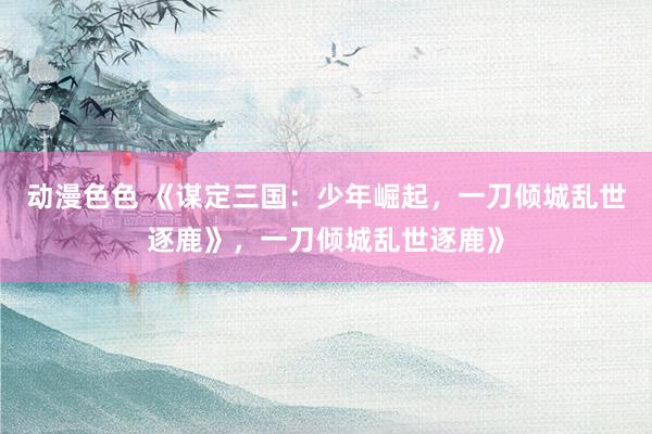 动漫色色 《谋定三国：少年崛起，一刀倾城乱世逐鹿》，一刀倾城乱世逐鹿》
