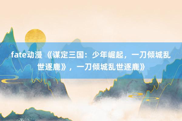 fate动漫 《谋定三国：少年崛起，一刀倾城乱世逐鹿》，一刀倾城乱世逐鹿》