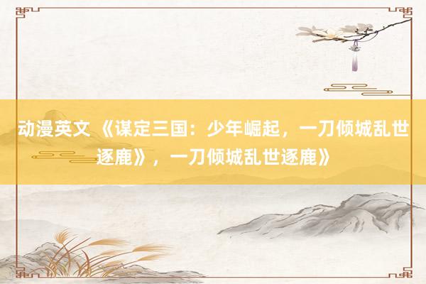 动漫英文 《谋定三国：少年崛起，一刀倾城乱世逐鹿》，一刀倾城乱世逐鹿》