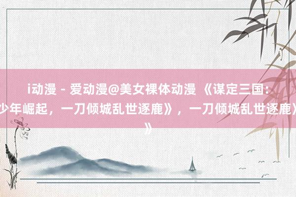 i动漫 - 爱动漫@美女裸体动漫 《谋定三国：少年崛起，一刀倾城乱世逐鹿》，一刀倾城乱世逐鹿》
