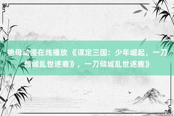 艳母动漫在线播放 《谋定三国：少年崛起，一刀倾城乱世逐鹿》，一刀倾城乱世逐鹿》