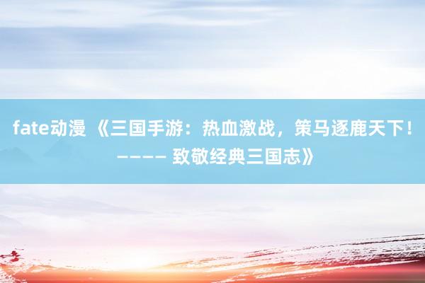 fate动漫 《三国手游：热血激战，策马逐鹿天下！ ———— 致敬经典三国志》