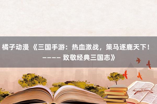 橘子动漫 《三国手游：热血激战，策马逐鹿天下！ ———— 致敬经典三国志》