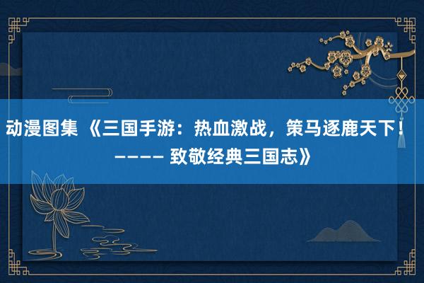 动漫图集 《三国手游：热血激战，策马逐鹿天下！ ———— 致敬经典三国志》