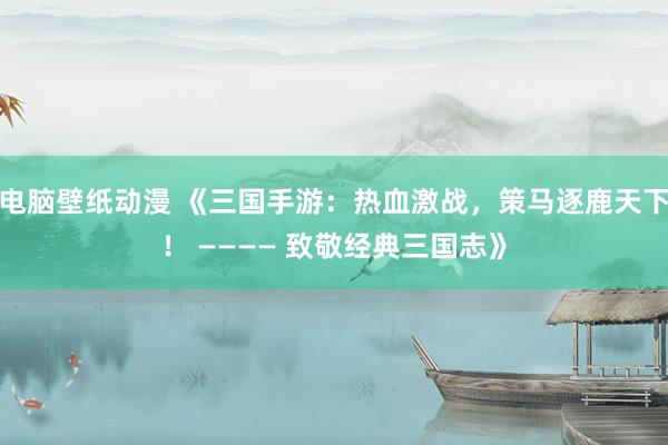 电脑壁纸动漫 《三国手游：热血激战，策马逐鹿天下！ ———— 致敬经典三国志》