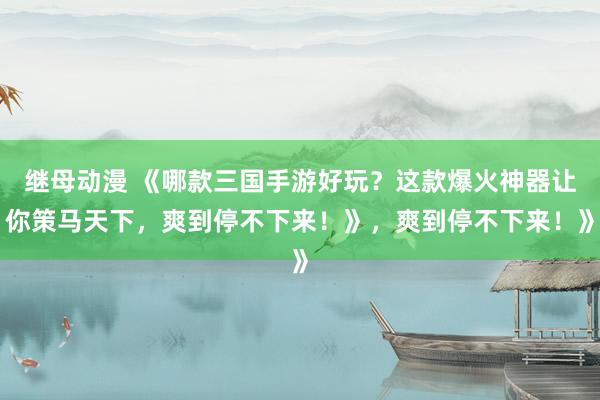 继母动漫 《哪款三国手游好玩？这款爆火神器让你策马天下，爽到停不下来！》，爽到停不下来！》