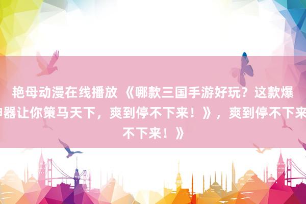 艳母动漫在线播放 《哪款三国手游好玩？这款爆火神器让你策马天下，爽到停不下来！》，爽到停不下来！》