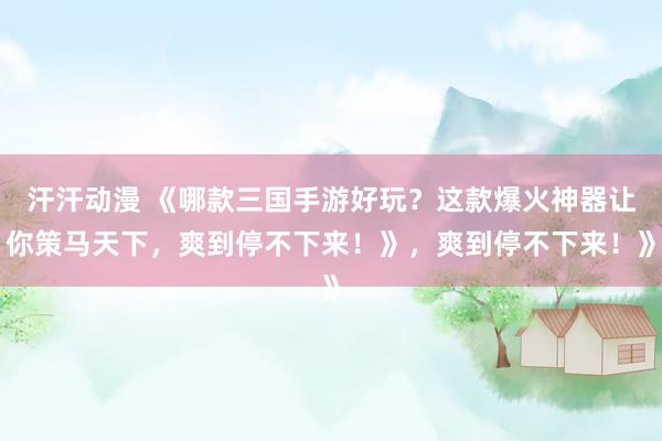汗汗动漫 《哪款三国手游好玩？这款爆火神器让你策马天下，爽到停不下来！》，爽到停不下来！》