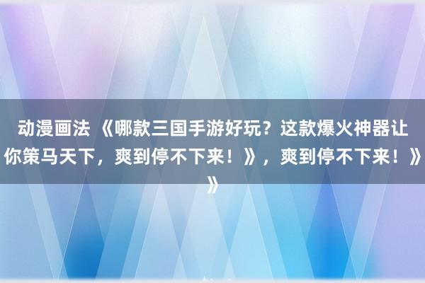 动漫画法 《哪款三国手游好玩？这款爆火神器让你策马天下，爽到停不下来！》，爽到停不下来！》