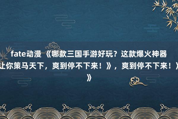 fate动漫 《哪款三国手游好玩？这款爆火神器让你策马天下，爽到停不下来！》，爽到停不下来！》