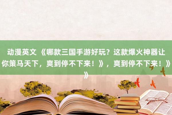动漫英文 《哪款三国手游好玩？这款爆火神器让你策马天下，爽到停不下来！》，爽到停不下来！》