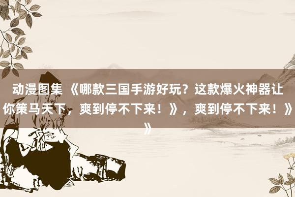 动漫图集 《哪款三国手游好玩？这款爆火神器让你策马天下，爽到停不下来！》，爽到停不下来！》