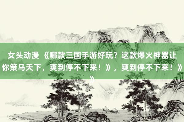 女头动漫 《哪款三国手游好玩？这款爆火神器让你策马天下，爽到停不下来！》，爽到停不下来！》