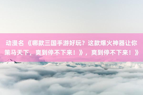 动漫名 《哪款三国手游好玩？这款爆火神器让你策马天下，爽到停不下来！》，爽到停不下来！》