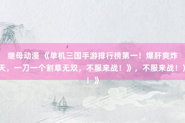 继母动漫 《单机三国手游排行榜第一！爆肝爽炸天，一刀一个割草无双，不服来战！》，不服来战！》