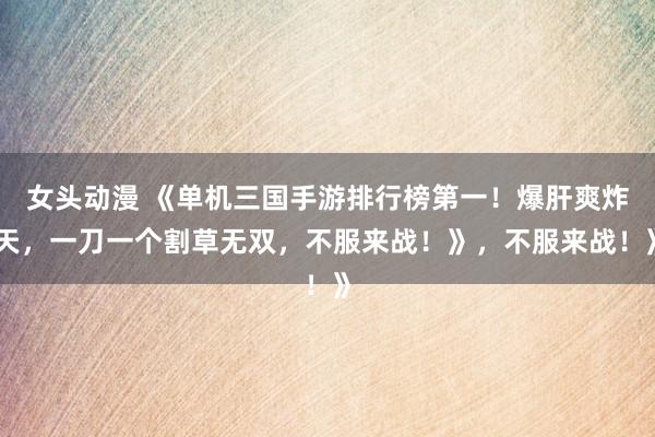 女头动漫 《单机三国手游排行榜第一！爆肝爽炸天，一刀一个割草无双，不服来战！》，不服来战！》