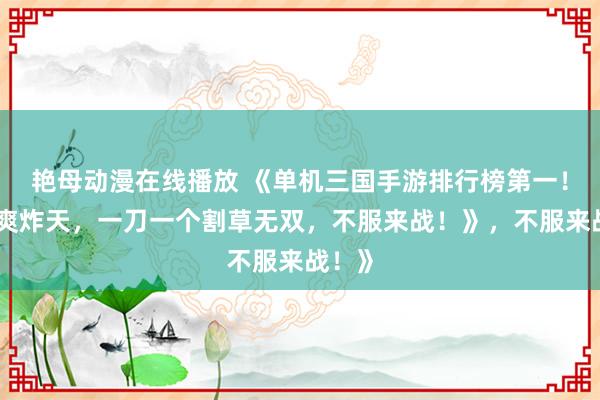 艳母动漫在线播放 《单机三国手游排行榜第一！爆肝爽炸天，一刀一个割草无双，不服来战！》，不服来战！》
