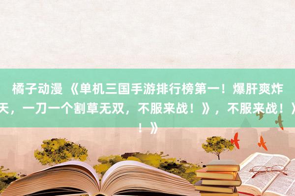 橘子动漫 《单机三国手游排行榜第一！爆肝爽炸天，一刀一个割草无双，不服来战！》，不服来战！》