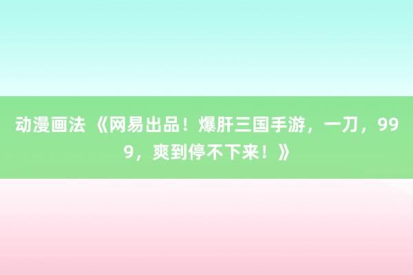 动漫画法 《网易出品！爆肝三国手游，一刀，999，爽到停不下来！》