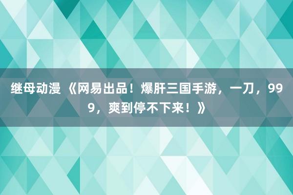 继母动漫 《网易出品！爆肝三国手游，一刀，999，爽到停不下来！》
