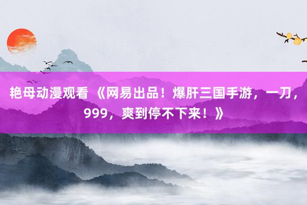 艳母动漫观看 《网易出品！爆肝三国手游，一刀，999，爽到停不下来！》