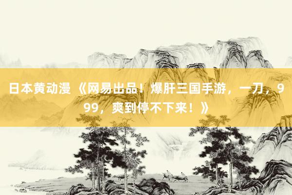 日本黄动漫 《网易出品！爆肝三国手游，一刀，999，爽到停不下来！》