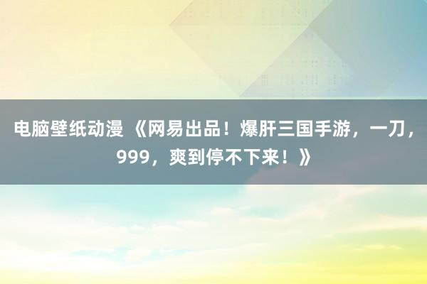 电脑壁纸动漫 《网易出品！爆肝三国手游，一刀，999，爽到停不下来！》