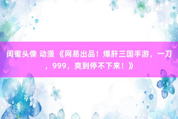 闺蜜头像 动漫 《网易出品！爆肝三国手游，一刀，999，爽到停不下来！》