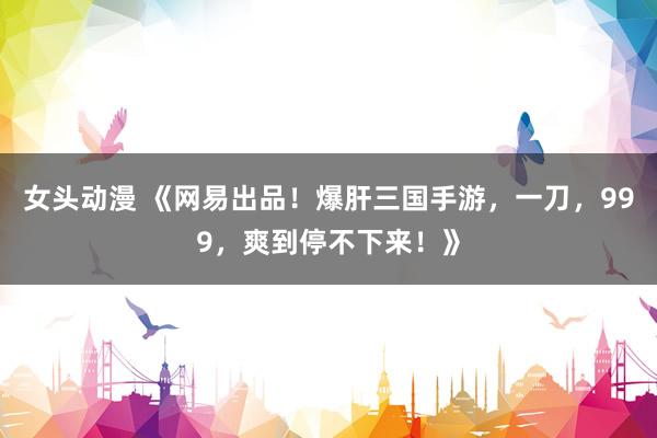 女头动漫 《网易出品！爆肝三国手游，一刀，999，爽到停不下来！》