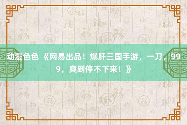 动漫色色 《网易出品！爆肝三国手游，一刀，999，爽到停不下来！》