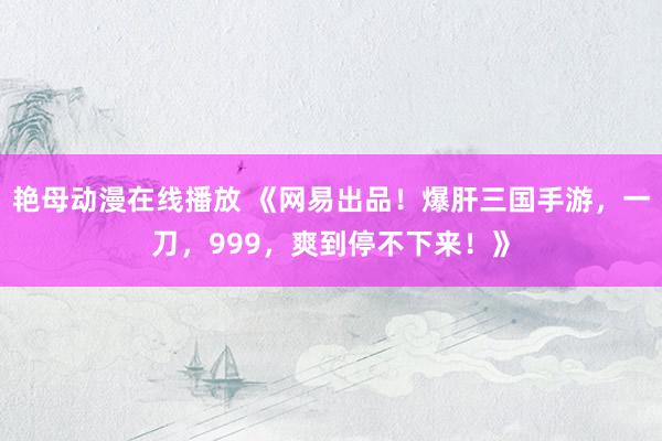 艳母动漫在线播放 《网易出品！爆肝三国手游，一刀，999，爽到停不下来！》