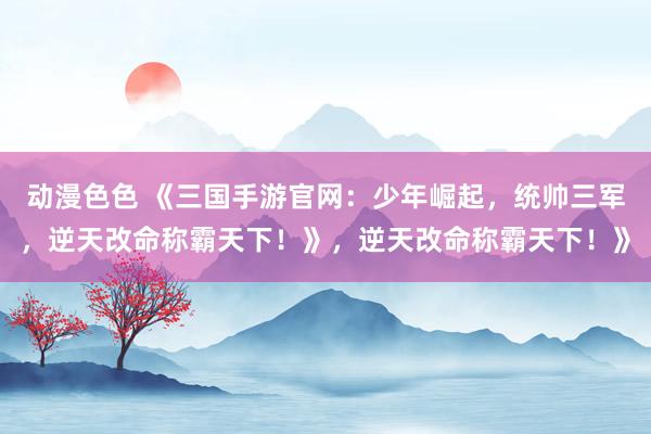 动漫色色 《三国手游官网：少年崛起，统帅三军，逆天改命称霸天下！》，逆天改命称霸天下！》