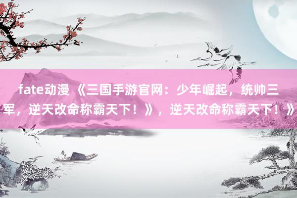 fate动漫 《三国手游官网：少年崛起，统帅三军，逆天改命称霸天下！》，逆天改命称霸天下！》