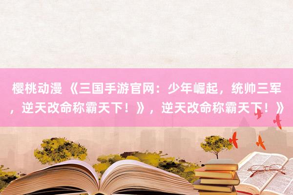 樱桃动漫 《三国手游官网：少年崛起，统帅三军，逆天改命称霸天下！》，逆天改命称霸天下！》