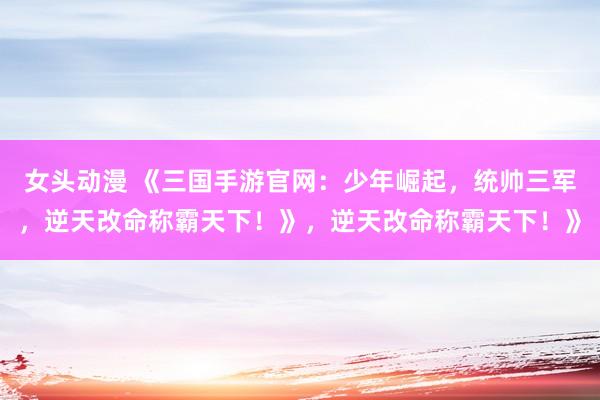 女头动漫 《三国手游官网：少年崛起，统帅三军，逆天改命称霸天下！》，逆天改命称霸天下！》