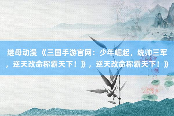 继母动漫 《三国手游官网：少年崛起，统帅三军，逆天改命称霸天下！》，逆天改命称霸天下！》