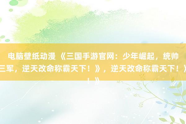 电脑壁纸动漫 《三国手游官网：少年崛起，统帅三军，逆天改命称霸天下！》，逆天改命称霸天下！》