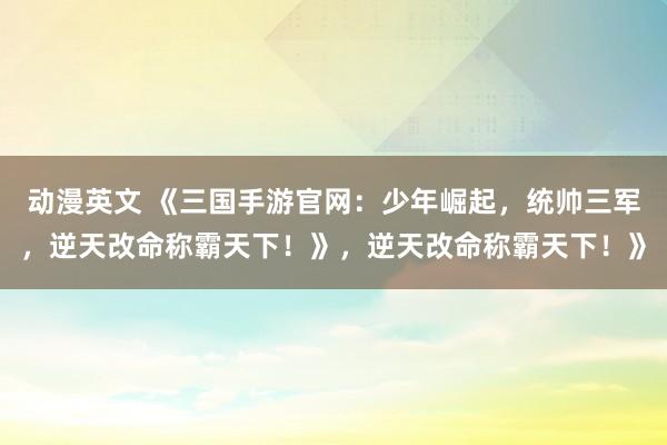 动漫英文 《三国手游官网：少年崛起，统帅三军，逆天改命称霸天下！》，逆天改命称霸天下！》