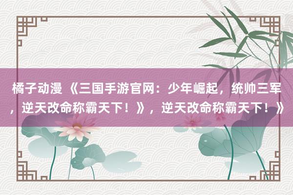 橘子动漫 《三国手游官网：少年崛起，统帅三军，逆天改命称霸天下！》，逆天改命称霸天下！》