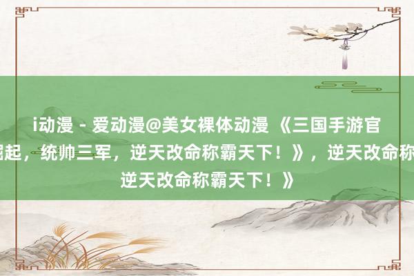 i动漫 - 爱动漫@美女裸体动漫 《三国手游官网：少年崛起，统帅三军，逆天改命称霸天下！》，逆天改命称霸天下！》