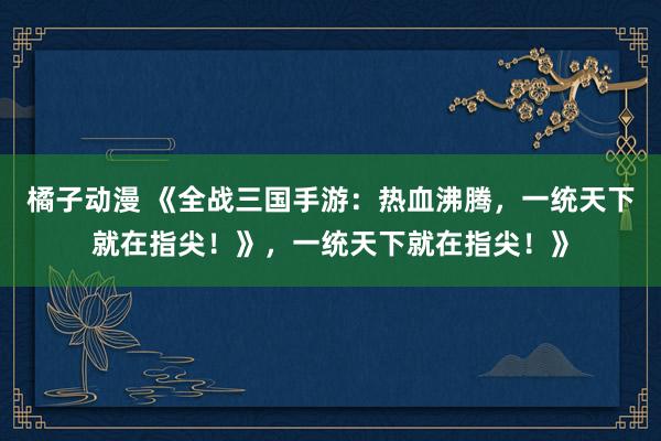 橘子动漫 《全战三国手游：热血沸腾，一统天下就在指尖！》，一统天下就在指尖！》