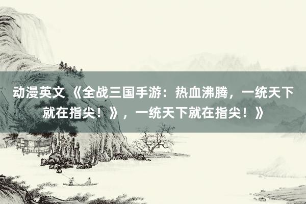 动漫英文 《全战三国手游：热血沸腾，一统天下就在指尖！》，一统天下就在指尖！》