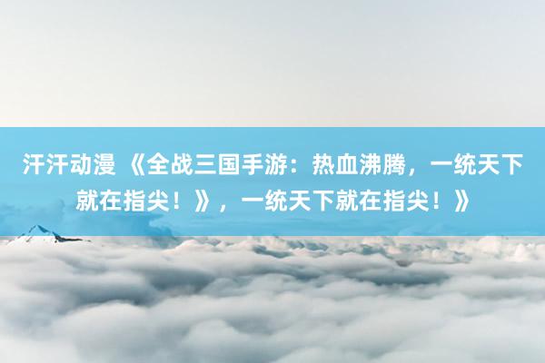 汗汗动漫 《全战三国手游：热血沸腾，一统天下就在指尖！》，一统天下就在指尖！》