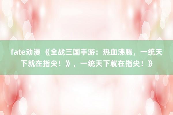 fate动漫 《全战三国手游：热血沸腾，一统天下就在指尖！》，一统天下就在指尖！》