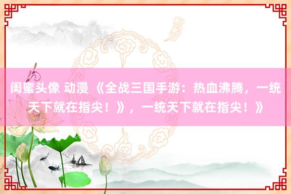 闺蜜头像 动漫 《全战三国手游：热血沸腾，一统天下就在指尖！》，一统天下就在指尖！》