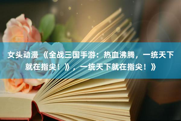 女头动漫 《全战三国手游：热血沸腾，一统天下就在指尖！》，一统天下就在指尖！》