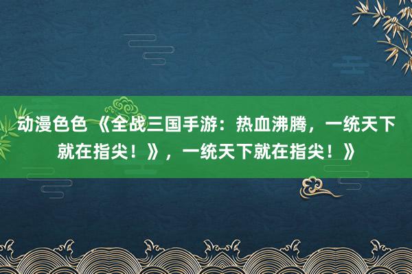 动漫色色 《全战三国手游：热血沸腾，一统天下就在指尖！》，一统天下就在指尖！》