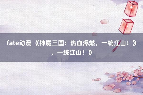 fate动漫 《神魔三国：热血爆燃，一统江山！》，一统江山！》