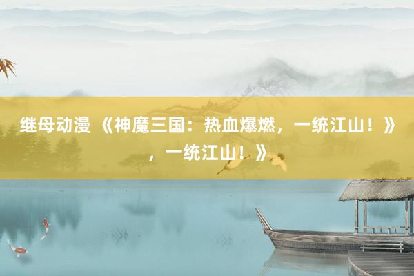 继母动漫 《神魔三国：热血爆燃，一统江山！》，一统江山！》